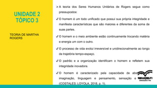 UNIDADE 2
TÓPICO 3
⮚A teoria dos Seres Humanos Unitários de Rogers segue como
pressupostos:
✔ O homem é um todo unificado que possui sua própria integridade e
manifesta características que são maiores e diferentes da soma de
suas partes.
✔ O homem e o meio ambiente estão continuamente trocando matéria
e energia um com o outro.
✔ O processo de vida evolui irreversível e unidirecionalmente ao longo
da trajetória tempo-espaço.
✔ O padrão e a organização identificam o homem e refletem sua
integridade inovadora.
✔ O homem é caracterizado pela capacidade de abstração e
imaginação, linguagem e pensamento, sensação e emoção
(COSTALES; LOYOLA, 2018, p. 1).
TEORIA DE MARTHA
ROGERS
 