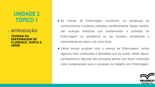 UNIDADE 2
TÓPICO 1 ● As Teorias de Enfermagem constituem um arcabouço de
conhecimentos e práticas validadas cientificamente. Nesse sentido,
são avanços históricos que fundamentam a profissão de
Enfermagem na assistência ao ser humano, envolvendo a
racionalidade do saber e de como fazer.
● Várias teorias surgiram com o avanço da Enfermagem, sendo
algumas mais conhecidas e difundidas que as outras. Neste tópico,
conheceremos algumas das principais teorias que foram instituídas
como fundamentais para o processo de trabalho em Enfermagem.
» INTRODUÇÃO
» TEORIAS DA
ENFERMAGEM DE
FLORENCE, HORTA E
OREM
 