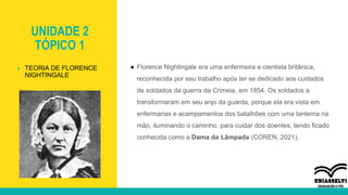 UNIDADE 2
TÓPICO 1
● Florence Nightingale era uma enfermeira e cientista britânica,
reconhecida por seu trabalho após ter se dedicado aos cuidados
de soldados da guerra da Crimeia, em 1854. Os soldados a
transformaram em seu anjo da guarda, porque ela era vista em
enfermarias e acampamentos dos batalhões com uma lanterna na
mão, iluminando o caminho, para cuidar dos doentes, tendo ficado
conhecida como a Dama da Lâmpada (COREN, 2021).
» TEORIA DE FLORENCE
NIGHTINGALE
 