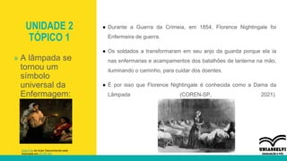 UNIDADE 2
TÓPICO 1
● Durante a Guerra da Crimeia, em 1854, Florence Nightingale foi
Enfermeira de guerra.
● Os soldados a transformaram em seu anjo da guarda porque ela ia
nas enfermarias e acampamentos dos batalhões de lanterna na mão,
iluminando o caminho, para cuidar dos doentes.
● É por isso que Florence Nightingale é conhecida como a Dama da
Lâmpada (COREN-SP, 2021).
» A lâmpada se
tornou um
símbolo
universal da
Enfermagem:
Esta Foto de Autor Desconhecido está
licenciado em CC BY-SA
 