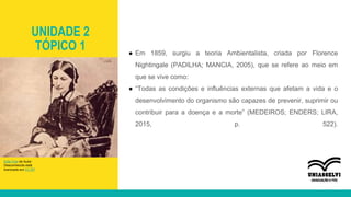 UNIDADE 2
TÓPICO 1 ● Em 1859, surgiu a teoria Ambientalista, criada por Florence
Nightingale (PADILHA; MANCIA, 2005), que se refere ao meio em
que se vive como:
● “Todas as condições e influências externas que afetam a vida e o
desenvolvimento do organismo são capazes de prevenir, suprimir ou
contribuir para a doença e a morte” (MEDEIROS; ENDERS; LIRA,
2015, p. 522).
Esta Foto de Autor
Desconhecido está
licenciado em CC BY
 