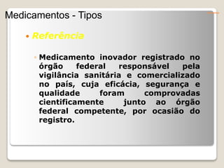  Referência
◦ Medicamento inovador registrado no
órgão federal responsável pela
vigilância sanitária e comercializado
no país, cuja eficácia, segurança e
qualidade foram comprovadas
cientificamente junto ao órgão
federal competente, por ocasião do
registro.
Conceitos
Medicamentos - Tipos
 