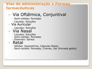 Vias de administração x Formas
farmacêuticas
• Via Oftálmica, Conjuntival
– Semi-sólidas: Pomadas
– Líquidas: Soluções
• Via Auricular
– Líquidas: Soluções
• Via Nasal
– Líquidas: Soluções
– Semi-sólidas: Pomadas
– Especiais: Sprays
• Retal
– Sólidas: Supositórios, Cápsulas Retais
– Semi-solidas: Pomadas, Cremes, Gel (Pomada geléia)
 