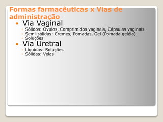 Formas farmacêuticas x Vias de
administração
 Via Vaginal
◦ Sólidos: Óvulos, Comprimidos vaginais, Cápsulas vaginais
◦ Semi-sólidas: Cremes, Pomadas, Gel (Pomada geléia)
◦ Soluções
 Via Uretral
◦ Líquidas: Soluções
◦ Sólidas: Velas
 