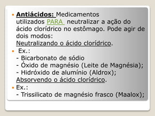  Antiácidos: Medicamentos
utilizados PARA neutralizar a ação do
ácido clorídrico no estômago. Pode agir de
dois modos:
Neutralizando o ácido clorídrico.
 Ex.:
- Bicarbonato de sódio
- Óxido de magnésio (Leite de Magnésia);
- Hidróxido de alumínio (Aldrox);
Absorvendo o ácido clorídrico.
 Ex.:
- Trissilicato de magnésio frasco (Maalox);
 