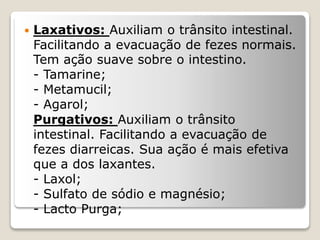  Laxativos: Auxiliam o trânsito intestinal.
Facilitando a evacuação de fezes normais.
Tem ação suave sobre o intestino.
- Tamarine;
- Metamucil;
- Agarol;
Purgativos: Auxiliam o trânsito
intestinal. Facilitando a evacuação de
fezes diarreicas. Sua ação é mais efetiva
que a dos laxantes.
- Laxol;
- Sulfato de sódio e magnésio;
- Lacto Purga;
 