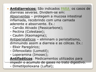  Antidiarreicos: São indicados PARA os casos de
diarreias severas. Dividem-se em:
Absorventes – protegem a mucosa intestinal
inflamada, recobrindo com uma camada
aderente e absorvente. Ex.:
- Carvão Ativado (Passicarbone);
- Pectina (Colestase);
- Caulim (Kaomagma);
Antiperistalticos – eliminam o peristaltismo,
diminuindo assim a diarreia e as cólicas. Ex.:
- Elixir Paregórico;
- Difenoxilato (Lomotil);
- Loperamina (Imosec);
Antifiséticos: Medicamentos utilizados para
impedir o acumulo de gases no trato digestivo.
- Dimetilpolioxana (Luftal);
 