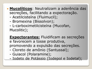  Mucolíticos: Neutralizam a aderência das
secreções, facilitando a expectoração.
- Acetilcisteína (Fluimucil);
- Bromexina (Bissolvon);
- L-carboximetilcisteína (Mucofan,
Mucolitic);
Expectorantes: Fluidificam as secreções
e favorecem a tosse produtiva,
promovendo a expulsão das secreções.
- Cloreto de amônio (Santussal);
- Guiacol (Polaramine);
- Iodeto de Potássio (Iodepol e Iodetal);
 