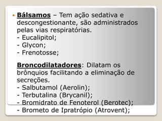  Bálsamos – Tem ação sedativa e
descongestionante, são administrados
pelas vias respiratórias.
- Eucalipitol;
- Glycon;
- Frenotosse;
Broncodilatadores: Dilatam os
brônquios facilitando a eliminação de
secreções.
- Salbutamol (Aerolin);
- Terbutalina (Brycanil);
- Bromidrato de Fenoterol (Berotec);
- Brometo de Ipratrópio (Atrovent);
 