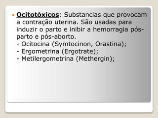  Ocitotóxicos: Substancias que provocam
a contração uterina. São usadas para
induzir o parto e inibir a hemorragia pós-
parto e pós-aborto.
- Ocitocina (Symtocinon, Orastina);
- Ergometrina (Ergotrate);
- Metilergometrina (Methergin);
 