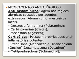  MEDICAMENTOS ANTIALÉRGICOS
Anti-histamínicos: Agem nas regiões
alérgicas causadas por agentes
extrínsecos. Atuam como anestésicos
locais.
- Dextroclorfeniramina (Polaramine);
- Carbinoxamina (Clistin);
- Meclastina (Agasten);
Corticóides: Possuem propriedades anti-
inflamatórias potentes.
- Prednisona (Meticorten);- Triancinolona
(Oncilon);Dexametasona (Decadron);
- Metilprednisolona (Solumedrol);
 