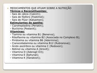  MEDICAMENTOS QUE ATUAM SOBRE A NUTRIÇÃO
Tônicos e Reconstituentes:
- Sais de cálcio (Calcim);
- Sais de fósforo (Fostimol);
- Sais de Flúor (Kalyamon);
Estimulantes do apetite:
- Ciproheptadina (Periatin);
- Buclizina (Postavit);
Vitaminas:
- Tiamina ou vitamina B1 (Benerva);
- Riboflavina ou vitamina B2 (Associada no Complexo B);
- Piridoxina ou vitamina B6 (Adermina);
- Cianocobalamina ou vitamina B12 (Rubranova);
- Ácido ascórbico ou vitamina C (Redoxon);
- Retinol ou vitamina A (Arovit);
- Vitamina D (Aderogil D3);
- Vitamina E (Ephynal);
- Vitamina K (Kanakion);
 