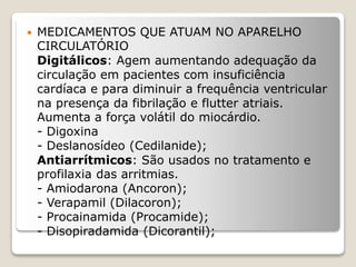  MEDICAMENTOS QUE ATUAM NO APARELHO
CIRCULATÓRIO
Digitálicos: Agem aumentando adequação da
circulação em pacientes com insuficiência
cardíaca e para diminuir a frequência ventricular
na presença da fibrilação e flutter atriais.
Aumenta a força volátil do miocárdio.
- Digoxina
- Deslanosídeo (Cedilanide);
Antiarrítmicos: São usados no tratamento e
profilaxia das arritmias.
- Amiodarona (Ancoron);
- Verapamil (Dilacoron);
- Procainamida (Procamide);
- Disopiradamida (Dicorantil);
 
