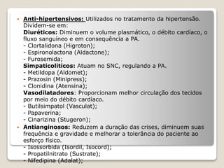  Anti-hipertensivos: Utilizados no tratamento da hipertensão.
Dividem-se em:
Diuréticos: Diminuem o volume plasmático, o débito cardíaco, o
fluxo sanguíneo e em consequência a PA.
- Clortalidona (Higroton);
- Espironolactona (Aldactone);
- Furosemida;
Simpaticoliticos: Atuam no SNC, regulando a PA.
- Metildopa (Aldomet);
- Prazosin (Minipress);
- Clonidina (Atensina);
Vasodilatadores: Proporcionam melhor circulação dos tecidos
por meio do débito cardíaco.
- Butilsimpatol (Vasculat);
- Papaverina;
- Cinarizina (Stugeron);
 Antianginosos: Reduzem a duração das crises, diminuem suas
frequência e gravidade e melhorar a tolerância do paciente ao
esforço físico.
- Isossorbida (Isordil, Isocord);
- Propatilnitrato (Sustrate);
- Nifedipina (Adalat);
 