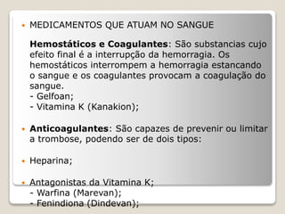 MEDICAMENTOS QUE ATUAM NO SANGUE
Hemostáticos e Coagulantes: São substancias cujo
efeito final é a interrupção da hemorragia. Os
hemostáticos interrompem a hemorragia estancando
o sangue e os coagulantes provocam a coagulação do
sangue.
- Gelfoan;
- Vitamina K (Kanakion);
 Anticoagulantes: São capazes de prevenir ou limitar
a trombose, podendo ser de dois tipos:
 Heparina;
 Antagonistas da Vitamina K;
- Warfina (Marevan);
- Fenindiona (Dindevan);
 