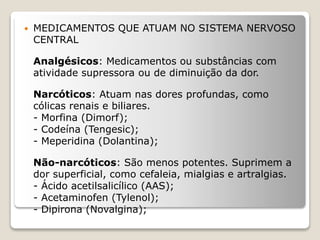  MEDICAMENTOS QUE ATUAM NO SISTEMA NERVOSO
CENTRAL
Analgésicos: Medicamentos ou substâncias com
atividade supressora ou de diminuição da dor.
Narcóticos: Atuam nas dores profundas, como
cólicas renais e biliares.
- Morfina (Dimorf);
- Codeína (Tengesic);
- Meperidina (Dolantina);
Não-narcóticos: São menos potentes. Suprimem a
dor superficial, como cefaleia, mialgias e artralgias.
- Ácido acetilsalicílico (AAS);
- Acetaminofen (Tylenol);
- Dipirona (Novalgina);
 