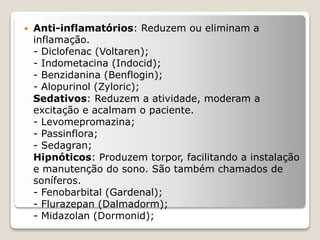  Anti-inflamatórios: Reduzem ou eliminam a
inflamação.
- Diclofenac (Voltaren);
- Indometacina (Indocid);
- Benzidanina (Benflogin);
- Alopurinol (Zyloric);
Sedativos: Reduzem a atividade, moderam a
excitação e acalmam o paciente.
- Levomepromazina;
- Passinflora;
- Sedagran;
Hipnóticos: Produzem torpor, facilitando a instalação
e manutenção do sono. São também chamados de
soníferos.
- Fenobarbital (Gardenal);
- Flurazepan (Dalmadorm);
- Midazolan (Dormonid);
 