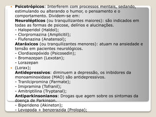  Psicotrópicos: Interferem com processos mentais, sedando,
estimulando ou alterando o humor, o pensamento e o
comportamento. Dividem-se em:
Neurolépticos (ou tranquilizantes maiores): são indicados em
todas as formas de psicose, delírios e alucinações.
- Haloperidol (Haldol);
- Clorpromazina (Amplicitil);
- Flufenazina (Anatensol);
Ataráxicos (ou tranquilizantes menores): atuam na ansiedade e
tensão em pacientes neurológicos.
- Clordiazepóxido (Psicosedin);
- Bromazepan (Lexotan);
- Lorazepan
 (Lorax);
Antidepressivos: diminuem a depressão, os inibidores da
monoaminoxidase (MAO) são antidepressivos.
- Tranilcipromina (Parmate);
- Imipramina (Tofranil);
- Amitriptilina (Tryptanal);
Antiparkinsonianos: Drogas que agem sobre os sintomas da
doença de Parkinson.
- Biperideno (Akineton);
- Levopoda + benzerazida (Prolopa);
 