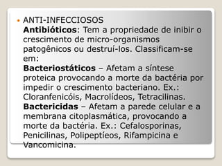  ANTI-INFECCIOSOS
Antibióticos: Tem a propriedade de inibir o
crescimento de micro-organismos
patogênicos ou destruí-los. Classificam-se
em:
Bacteriostáticos – Afetam a síntese
proteica provocando a morte da bactéria por
impedir o crescimento bacteriano. Ex.:
Cloranfenicóis, Macrolídeos, Tetracilinas.
Bactericidas – Afetam a parede celular e a
membrana citoplasmática, provocando a
morte da bactéria. Ex.: Cefalosporinas,
Penicilinas, Polipeptíeos, Rifampicina e
Vancomicina.
 
