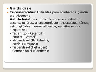  Giardicidas e
 Tricomonicidas: Utilizadas para combater a giárdia
e a tricomona.
Anti-helmínticos: Indicados para o combate a
áscaris, oxiúros, ancilostomídeos, tricocéfalos, tênias,
estrongilóides, neurocisticercos, esquitossomas.
- Piperazina
- Tetramizol (Ascaridil);
- Pirantel (Verdal);
- Mebendazol (Pantelmin);
- Pirvínio (Pyrpan);
- Tiabendazol (Helmiben);
- Cambendazol (Camben);
 