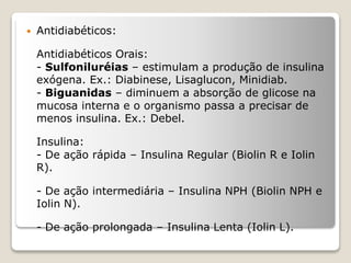  Antidiabéticos:
Antidiabéticos Orais:
- Sulfoniluréias – estimulam a produção de insulina
exógena. Ex.: Diabinese, Lisaglucon, Minidiab.
- Biguanidas – diminuem a absorção de glicose na
mucosa interna e o organismo passa a precisar de
menos insulina. Ex.: Debel.
Insulina:
- De ação rápida – Insulina Regular (Biolin R e Iolin
R).
- De ação intermediária – Insulina NPH (Biolin NPH e
Iolin N).
- De ação prolongada – Insulina Lenta (Iolin L).
 