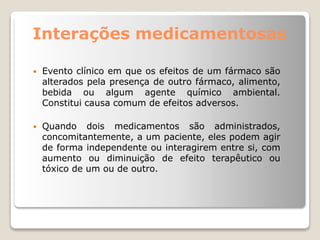 Interações medicamentosas
 Evento clínico em que os efeitos de um fármaco são
alterados pela presença de outro fármaco, alimento,
bebida ou algum agente químico ambiental.
Constitui causa comum de efeitos adversos.
 Quando dois medicamentos são administrados,
concomitantemente, a um paciente, eles podem agir
de forma independente ou interagirem entre si, com
aumento ou diminuição de efeito terapêutico ou
tóxico de um ou de outro.
 