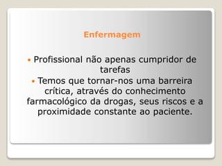 Enfermagem
 Profissional não apenas cumpridor de
tarefas
 Temos que tornar-nos uma barreira
crítica, através do conhecimento
farmacológico da drogas, seus riscos e a
proximidade constante ao paciente.
 