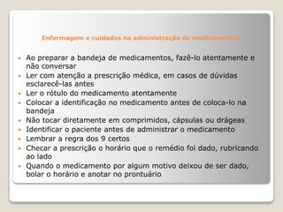 Enfermagem e cuidados na administração de medicamentos
 Ao preparar a bandeja de medicamentos, fazê-lo atentamente e
não conversar
 Ler com atenção a prescrição médica, em casos de dúvidas
esclarecê-las antes
 Ler o rótulo do medicamento atentamente
 Colocar a identificação no medicamento antes de coloca-lo na
bandeja
 Não tocar diretamente em comprimidos, cápsulas ou drágeas
 Identificar o paciente antes de administrar o medicamento
 Lembrar a regra dos 9 certos
 Checar a prescrição o horário que o remédio foi dado, rubricando
ao lado
 Quando o medicamento por algum motivo deixou de ser dado,
bolar o horário e anotar no prontuário
 