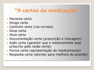 “9 certos da medicação”
 Paciente certo
 Droga certa
 Caminho certo (via correta)
 Dose certa
 Hora certa
 Documentação certa (prescrição e checagem)
 Ação certa (garantir que o medicamento seja
prescrito pela razão certa)
 Forma certa (apresentação do medicamento)
 Resposta certa (atentar para melhora do pciente)
 