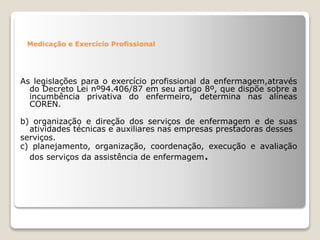 Medicação e Exercício Profissional
As legislações para o exercício profissional da enfermagem,através
do Decreto Lei nº94.406/87 em seu artigo 8º, que dispõe sobre a
incumbência privativa do enfermeiro, determina nas alíneas
COREN.
b) organização e direção dos serviços de enfermagem e de suas
atividades técnicas e auxiliares nas empresas prestadoras desses
serviços.
c) planejamento, organização, coordenação, execução e avaliação
dos serviços da assistência de enfermagem.
 