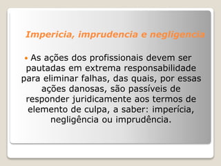 Impericia, imprudencia e negligencia
 As ações dos profissionais devem ser
pautadas em extrema responsabilidade
para eliminar falhas, das quais, por essas
ações danosas, são passíveis de
responder juridicamente aos termos de
elemento de culpa, a saber: imperícia,
negligência ou imprudência.
 