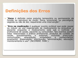 Definições dos Erros
 “Dano é definido como prejuízo temporário ou permanente da
função ou estrutura do corpo: física, emocional, ou psicológica,
seguida ou não de dor, requerendo uma intervenção”.
 “Erro na medicação é qualquer evento evitável que pode causar
ou induzir ao uso inapropriado de medicamento ou prejudicar o
paciente enquanto o medicamento está sob o controle do
profissional de saúde, paciente ou consumidor. Tais eventos podem
estar relacionados à prática profissional, produtos de cuidado de
saúde, procedimentos, e sistemas, incluindo prescrição;
comunicação; etiquetação, embalagem e nomenclatura;
aviamento; dispensação; distribuição; administração; educação;
monitoramento e uso”. (NCCMERP, 1998 ).
 