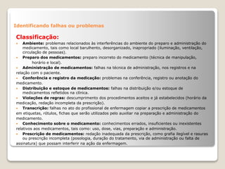 Identificando falhas ou problemas
Classificação:
 Ambiente: problemas relacionados às interferências do ambiente do preparo e administração do
medicamento, tais como local barulhento, desorganizado, inapropriado (iluminação, ventilação,
circulação de pessoas).
 Preparo dos medicamentos: preparo incorreto do medicamento (técnica de manipulação,
horário e local).
 Administração de medicamentos: falhas na técnica de administração, nos registros e na
relação com o paciente.
 Conferência e registro da medicação: problemas na conferência, registro ou anotação do
medicamento.
 Distribuição e estoque de medicamentos: falhas na distribuição e/ou estoque de
medicamentos refletidos na clínica.
 Violações de regras: descumprimento dos procedimentos aceitos e já estabelecidos (horário da
medicação, redação incompleta da prescrição).
 Transcrição: falhas no ato do profissional de enfermagem copiar a prescrição de medicamentos
em etiquetas, rótulos, fichas que serão utilizados pelo auxiliar na preparação e administração do
medicamento.
 Conhecimento sobre o medicamento: conhecimentos errados, insuficientes ou inexistentes
relativos aos medicamentos, tais como: uso, dose, vias, preparação e administração.
 Prescrição de medicamentos: redação inadequada da prescrição, como grafia ilegível e rasuras
ou prescrição incompleta (posologia, duração do tratamento, via de administração ou falta de
assinatura) que possam interferir na ação da enfermagem.
 