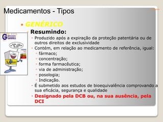  GENÉRICO
◦ Resumindo:
 Produzido após a expiração da proteção patentária ou de
outros direitos de exclusividade
 Contém, em relação ao medicamento de referência, igual:
◦ fármaco;
◦ concentração;
◦ forma farmacêutica;
◦ via de administração;
◦ posologia;
◦ Indicação.
 É submetido aos estudos de bioequivalência comprovando a
sua eficácia, segurança e qualidade
 Designado pela DCB ou, na sua ausência, pela
DCI
Conceitos
Medicamentos - Tipos
 
