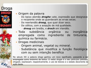  Origem da palavra
◦ Do baixo alemão droghe vate, expressão que designava
o recipiente onde se guardavam as ervas secas.
◦ Do neerlandês droog, que quer dizer seco.
◦ Do céltico, com a acepção de má qualidade.
 droug em bretão, e droch em irlandês.
 Toda substância orgânica ou inorgânica
empregada como ingrediente de tinturaria,
química ou farmácia.
 Drogas medicinais
◦ Origem animal, vegetal ou mineral.
◦ Substância que modifica a função fisiológica
com ou sem intenção benéfica
Droga
No século XX a palavra droga ganhou um novo significado, passando a ser
empregada como sinônimo de tóxico. O verbo drogar e o seu particípio passado,
drogado, expressam, respectivamente, o uso de tóxicos e o estado decorrente da
ação deste.
 