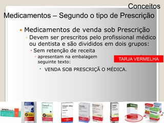  Medicamentos de venda sob Prescrição
◦ Devem ser prescritos pelo profissional médico
ou dentista e são divididos em dois grupos:
 Sem retenção de receita
◦ apresentam na embalagem contendo o
seguinte texto:
 VENDA SOB PRESCRIÇÃ O MÉDICA.
Conceitos
Medicamentos – Segundo o tipo de Prescrição
TARJA VERMELHA
 
