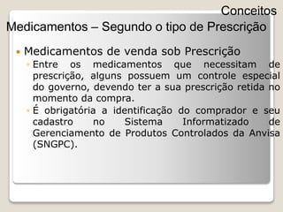  Medicamentos de venda sob Prescrição
◦ Entre os medicamentos que necessitam de
prescrição, alguns possuem um controle especial
do governo, devendo ter a sua prescrição retida no
momento da compra.
◦ É obrigatória a identificação do comprador e seu
cadastro no Sistema Informatizado de
Gerenciamento de Produtos Controlados da Anvisa
(SNGPC).
Conceitos
Medicamentos – Segundo o tipo de Prescrição
 