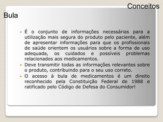  É o conjunto de informações necessárias para a
utilização mais segura do produto pelo paciente, além
de apresentar informações para que os profissionais
de saúde orientem os usuários sobre a forma de uso
adequada, os cuidados e possíveis problemas
relacionados aos medicamentos.
 Deve transmitir todas as informações relevantes sobre
o produto, contribuindo para o seu uso correto.
 O acesso à bula de medicamentos é um direito
reconhecido pela Constituição Federal de 1988 e
ratificado pelo Código de Defesa do Consumidor!
Conceitos
Bula
 