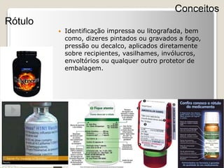  Identificação impressa ou litografada, bem
como, dizeres pintados ou gravados a fogo,
pressão ou decalco, aplicados diretamente
sobre recipientes, vasilhames, invólucros,
envoltórios ou qualquer outro protetor de
embalagem.
Conceitos
Rótulo
 