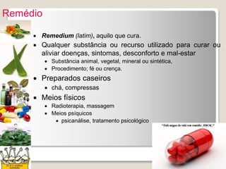 Remédio
 Remedium (latim), aquilo que cura.
 Qualquer substância ou recurso utilizado para curar ou
aliviar doenças, sintomas, desconforto e mal-estar
 Substância animal, vegetal, mineral ou sintética,
 Procedimento; fé ou crença.
 Preparados caseiros
 chá, compressas
 Meios físicos
 Radioterapia, massagem
 Meios psíquicos
 psicanálise, tratamento psicológico
 