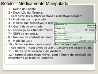  1 - Nome do Cliente
 2 - Descrição da fórmula.
◦ Com nome das substâncias ativas e respectivas dosagens.
 3 - Modo de usar o produto.
 4 - Médico que prescreveu a receita.
 5 - Quantidade solicitada.
 6 - Endereço do estabelecimento.
 7 - CNPJ da empresa.
 8 - Número de controle na empresa.
 9 - Modo de usar.
 10 - Se necessário, deve conter informações como
◦ Uso interno”, “Agite antes de usar”, “Conserve em geladeira”, etc.
 11 - Datas de fabricação e de validade
 12 - Farmacêutico responsável, com número de inscrição no
respectivo Conselho de Farmácia
Rótulo – Medicamento Manipulado
 