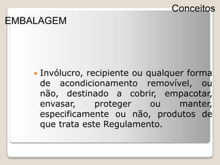  Invólucro, recipiente ou qualquer forma
de acondicionamento removível, ou
não, destinado a cobrir, empacotar,
envasar, proteger ou manter,
especificamente ou não, produtos de
que trata este Regulamento.
Conceitos
EMBALAGEM
 