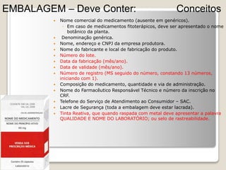  Nome comercial do medicamento (ausente em genéricos).
◦ Em caso de medicamentos fitoterápicos, deve ser apresentado o nome
botânico da planta.
 Denominação genérica.
 Nome, endereço e CNPJ da empresa produtora.
 Nome do fabricante e local de fabricação do produto.
 Número do lote.
 Data da fabricação (mês/ano).
 Data de validade (mês/ano).
 Número de registro (MS seguido do número, constando 13 números,
iniciando com 1).
 Composição do medicamento, quantidade e via de administração.
 Nome do Farmacêutico Responsável Técnico e número da inscrição no
CRF.
 Telefone do Serviço de Atendimento ao Consumidor – SAC.
 Lacre de Segurança (toda a embalagem deve estar lacrada).
 Tinta Reativa, que quando raspada com metal deve apresentar a palavra
QUALIDADE E NOME DO LABORATÓRIO; ou selo de rastreabilidade.
Conceitos
EMBALAGEM – Deve Conter:
 