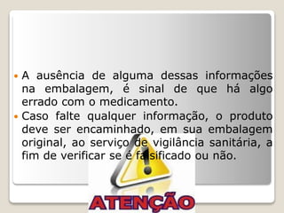  A ausência de alguma dessas informações
na embalagem, é sinal de que há algo
errado com o medicamento.
 Caso falte qualquer informação, o produto
deve ser encaminhado, em sua embalagem
original, ao serviço de vigilância sanitária, a
fim de verificar se é falsificado ou não.
 