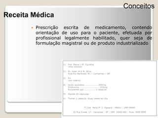  Prescrição escrita de medicamento, contendo
orientação de uso para o paciente, efetuada por
profissional legalmente habilitado, quer seja de
formulação magistral ou de produto industrializado
Conceitos
Receita Médica
 