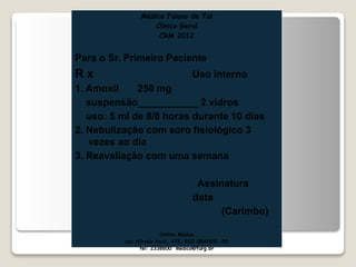 Médico Fulano de Tal
Clínico Geral
CRM 2012
Para o Sr. Primeiro Paciente
R x Uso interno
1. Amoxil 250 mg
suspensão___________ 2 vidros
uso: 5 ml de 8/8 horas durante 10 dias
2. Nebulização com soro fisiológico 3
vezes ao dia
3. Reavaliação com uma semana
Assinatura
data
(Carimbo)
Centro Médico
rua Alfredo Huch, 475, RIO GRANDE, RS
tel: 2338600 médico@furg.br
 