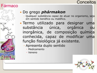  Do grego phármakon
◦ Qualquer substância capaz de atuar no organismo, seja
em sentido benéfico ou maléfico.
 Termo utilizado para designar uma
substância única, orgânica ou
inorgânica, de composição química
conhecida, capaz de modificar uma
função fisiológica já existente.
◦ Apresenta duplo sentido
 Medicamento
 Veneno
Conceitos
Fármaco
 