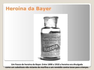 Heroína da Bayer
Um frasco de heroína da Bayer. Entre 1890 a 1910 a heroína era divulgada
como um substituto não viciante da morfina e um remédio contra tosse para crianças.
 