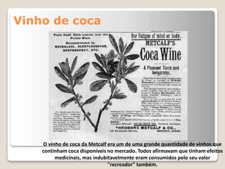 Vinho de coca
O vinho de coca da Metcalf era um de uma grande quantidade de vinhos que
continham coca disponíveis no mercado. Todos afirmavam que tinham efeitos
medicinais, mas indubitavelmente eram consumidos pelo seu valor
"recreador" também.
 