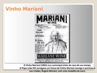 Vinho Mariani
O Vinho Mariani (1865) era o principal vinho de coca do seu tempo.
O Papa Leão XIII carregava um frasco de Vinho Mariani consigo e premiou o
seu criador, Ângelo Mariani, com uma medalha de ouro.
 